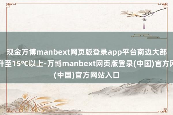 现金万博manbext网页版登录app平台南边大部王人将升至15℃以上-万博manbext网页版登录(中国)官方网站入口