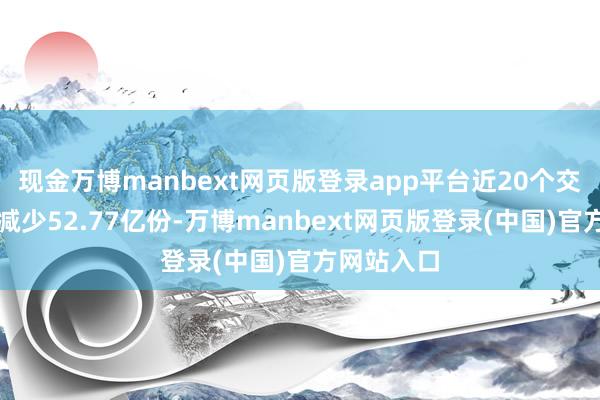 现金万博manbext网页版登录app平台近20个交游日份额减少52.77亿份-万博manbext网页版登录(中国)官方网站入口