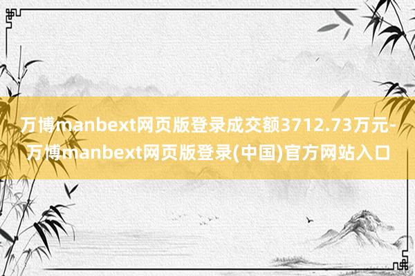 万博manbext网页版登录成交额3712.73万元-万博manbext网页版登录(中国)官方网站入口