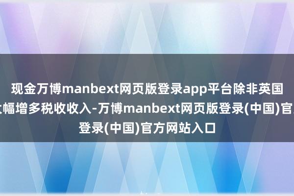现金万博manbext网页版登录app平台除非英国政府大概大幅增多税收收入-万博manbext网页版登录(中国)官方网站入口