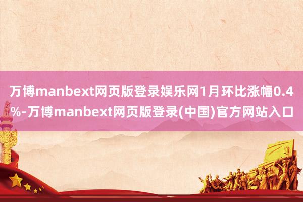 万博manbext网页版登录娱乐网1月环比涨幅0.4%-万博manbext网页版登录(中国)官方网站入口