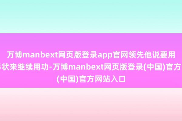 万博manbext网页版登录app官网领先他说要用柔软的形状来继续用功-万博manbext网页版登录(中国)官方网站入口