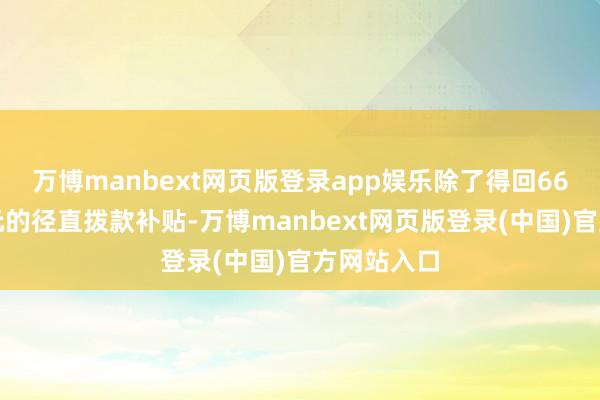万博manbext网页版登录app娱乐除了得回66亿好意思元的径直拨款补贴-万博manbext网页版登录(中国)官方网站入口