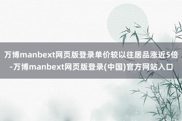 万博manbext网页版登录单价较以往居品涨近5倍-万博manbext网页版登录(中国)官方网站入口