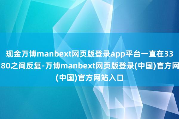 现金万博manbext网页版登录app平台一直在3360~3380之间反复-万博manbext网页版登录(中国)官方网站入口