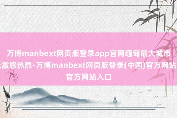 万博manbext网页版登录app官网缅甸最大城市仰光震感热烈-万博manbext网页版登录(中国)官方网站入口