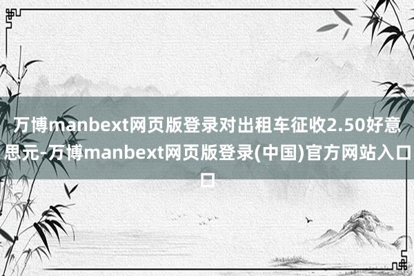 万博manbext网页版登录对出租车征收2.50好意思元-万博manbext网页版登录(中国)官方网站入口