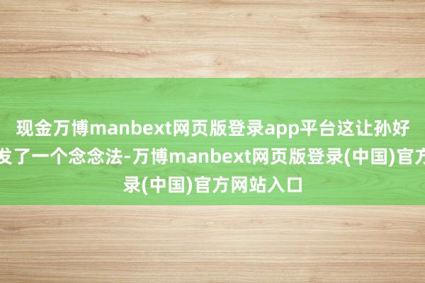 现金万博manbext网页版登录app平台这让孙好意思萱萌发了一个念念法-万博manbext网页版登录(中国)官方网站入口