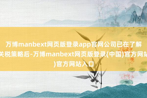 万博manbext网页版登录app官网公司已在了解最新关税策略后-万博manbext网页版登录(中国)官方网站入口