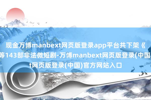 现金万博manbext网页版登录app平台共下架《请将胸比肚》等143部非法微短剧-万博manbext网页版登录(中国)官方网站入口