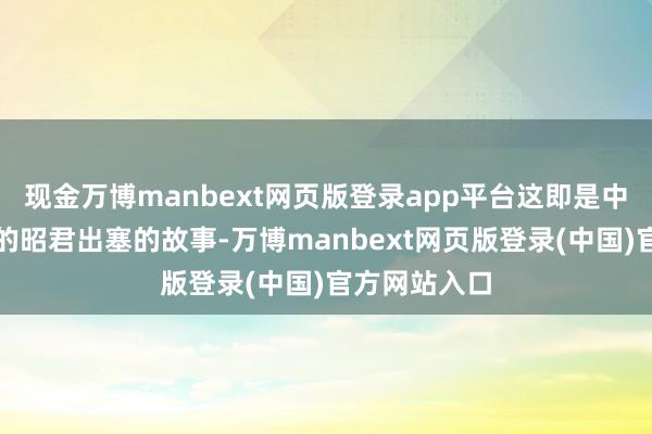 现金万博manbext网页版登录app平台这即是中国度喻户晓的昭君出塞的故事-万博manbext网页版登录(中国)官方网站入口