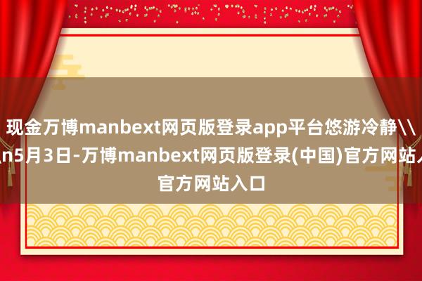 现金万博manbext网页版登录app平台悠游冷静\n\n5月3日-万博manbext网页版登录(中国)官方网站入口