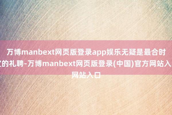 万博manbext网页版登录app娱乐无疑是最合时宜的礼聘-万博manbext网页版登录(中国)官方网站入口