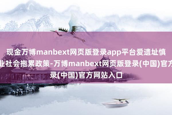 现金万博manbext网页版登录app平台爱遗址慎重发布企业社会拖累政策-万博manbext网页版登录(中国)官方网站入口