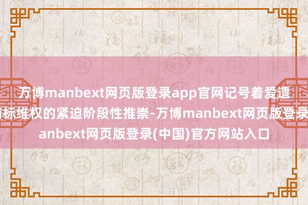 万博manbext网页版登录app官网记号着爱遗迹国外常识产权和商标维权的紧迫阶段性推崇-万博manbext网页版登录(中国)官方网站入口