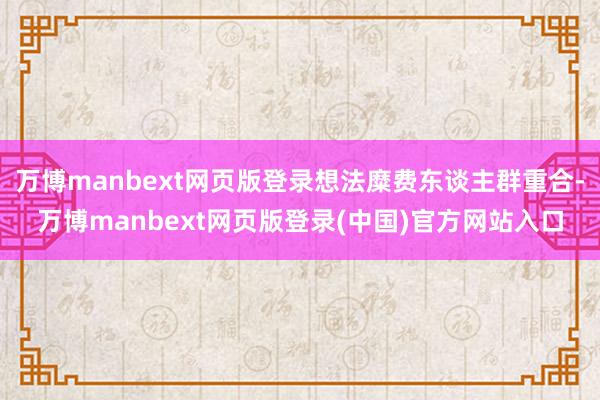 万博manbext网页版登录想法糜费东谈主群重合-万博manbext网页版登录(中国)官方网站入口