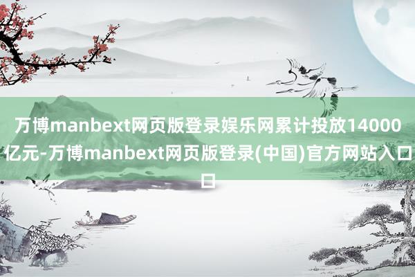 万博manbext网页版登录娱乐网累计投放14000亿元-万博manbext网页版登录(中国)官方网站入口