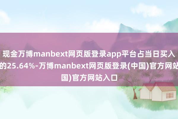 现金万博manbext网页版登录app平台占当日买入金额的25.64%-万博manbext网页版登录(中国)官方网站入口