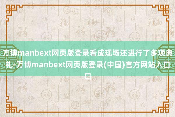 万博manbext网页版登录看成现场还进行了多项典礼-万博manbext网页版登录(中国)官方网站入口