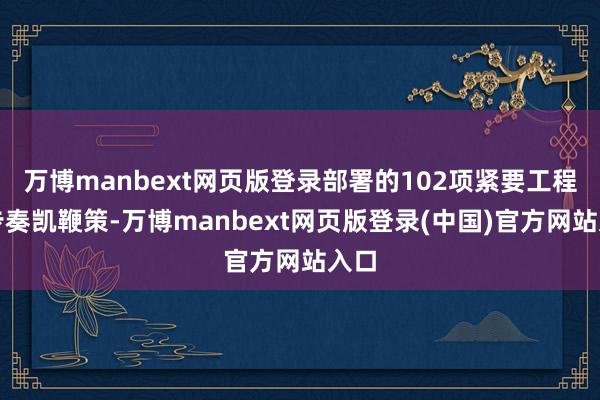 万博manbext网页版登录部署的102项紧要工程稳步奏凯鞭策-万博manbext网页版登录(中国)官方网站入口