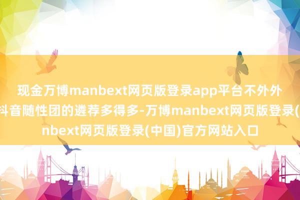 现金万博manbext网页版登录app平台不外外卖可选的搭配则比抖音随性团的遴荐多得多-万博manbext网页版登录(中国)官方网站入口