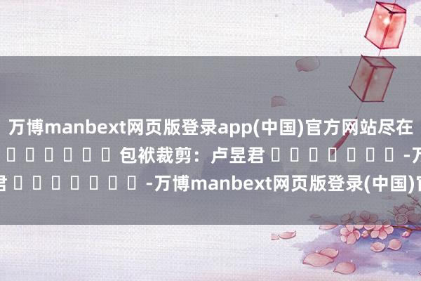 万博manbext网页版登录app(中国)官方网站尽在新浪财经APP            						包袱裁剪：卢昱君 							-万博manbext网页版登录(中国)官方网站入口