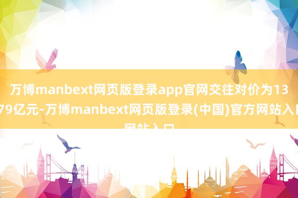 万博manbext网页版登录app官网交往对价为13.79亿元-万博manbext网页版登录(中国)官方网站入口