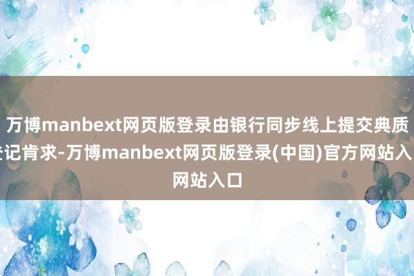 万博manbext网页版登录由银行同步线上提交典质登记肯求-万博manbext网页版登录(中国)官方网站入口