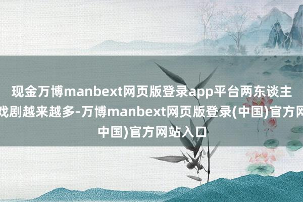 现金万博manbext网页版登录app平台两东谈主勾通的戏剧越来越多-万博manbext网页版登录(中国)官方网站入口