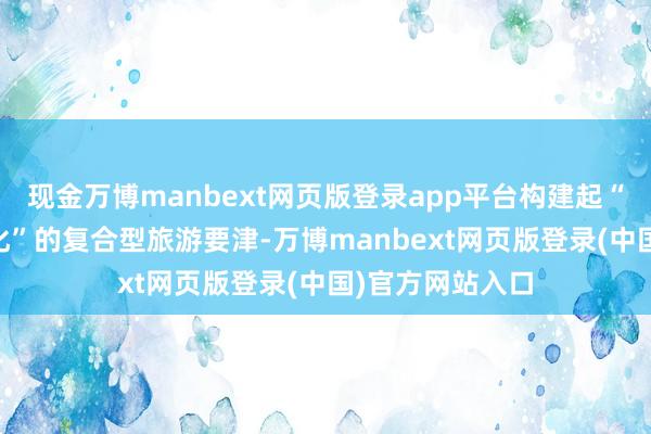 现金万博manbext网页版登录app平台构建起“奇迹+体验+文化”的复合型旅游要津-万博manbext网页版登录(中国)官方网站入口