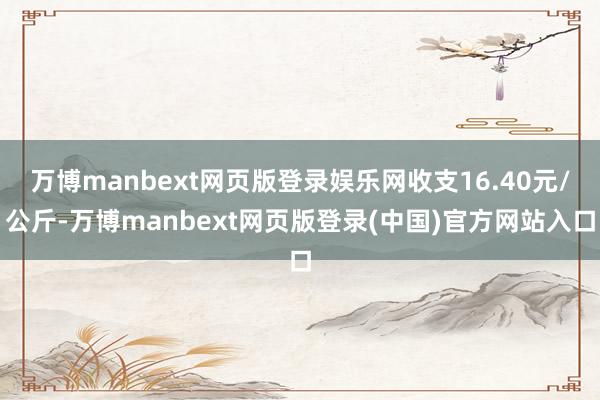万博manbext网页版登录娱乐网收支16.40元/公斤-万博manbext网页版登录(中国)官方网站入口