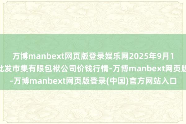 万博manbext网页版登录娱乐网2025年9月11日临夏市富临农副居品批发市集有限包袱公司价钱行情-万博manbext网页版登录(中国)官方网站入口