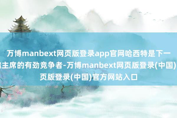 万博manbext网页版登录app官网哈西特是下一任好意思联储主席的有劲竞争者-万博manbext网页版登录(中国)官方网站入口