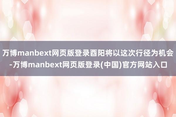 万博manbext网页版登录酉阳将以这次行径为机会-万博manbext网页版登录(中国)官方网站入口