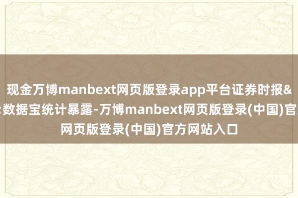 现金万博manbext网页版登录app平台证券时报&bull;数据宝统计暴露-万博manbext网页版登录(中国)官方网站入口