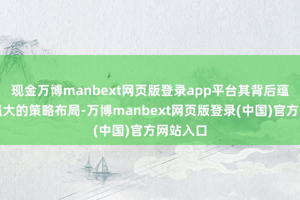 现金万博manbext网页版登录app平台其背后蕴含着更强大的策略布局-万博manbext网页版登录(中国)官方网站入口