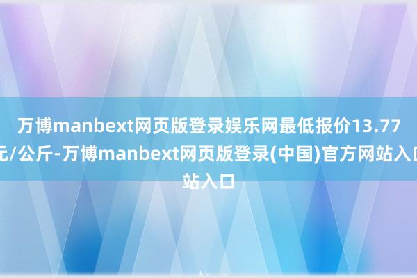 万博manbext网页版登录娱乐网最低报价13.77元/公斤-万博manbext网页版登录(中国)官方网站入口