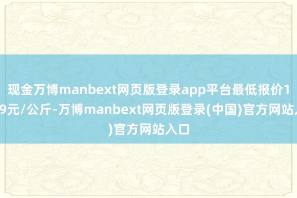 现金万博manbext网页版登录app平台最低报价14.49元/公斤-万博manbext网页版登录(中国)官方网站入口