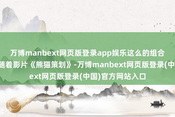 万博manbext网页版登录app娱乐这么的组合岂肯错过！那就随着影片《熊猫策划》-万博manbext网页版登录(中国)官方网站入口