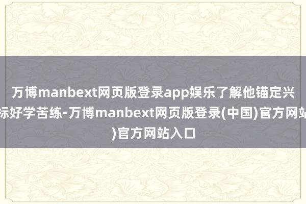 万博manbext网页版登录app娱乐了解他锚定兴盛指标好学苦练-万博manbext网页版登录(中国)官方网站入口