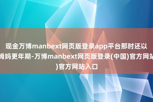 现金万博manbext网页版登录app平台那时还以为是姆妈更年期-万博manbext网页版登录(中国)官方网站入口