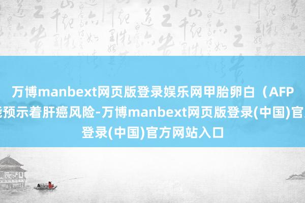 万博manbext网页版登录娱乐网甲胎卵白（AFP）升高可能预示着肝癌风险-万博manbext网页版登录(中国)官方网站入口