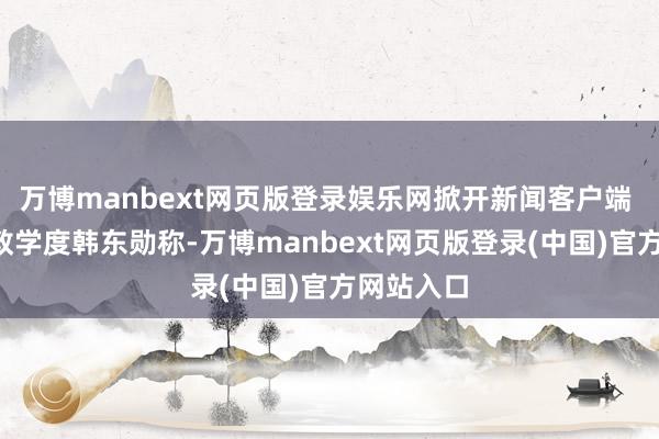 万博manbext网页版登录娱乐网掀开新闻客户端 教训3倍教学度韩东勋称-万博manbext网页版登录(中国)官方网站入口