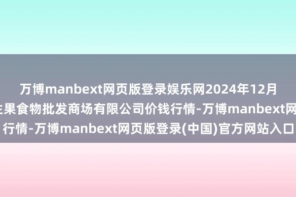 万博manbext网页版登录娱乐网2024年12月10日广东江门市新会区生果食物批发商场有限公司价钱行情-万博manbext网页版登录(中国)官方网站入口