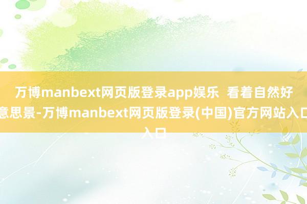 万博manbext网页版登录app娱乐 看着自然好意思景-万博manbext网页版登录(中国)官方网站入口