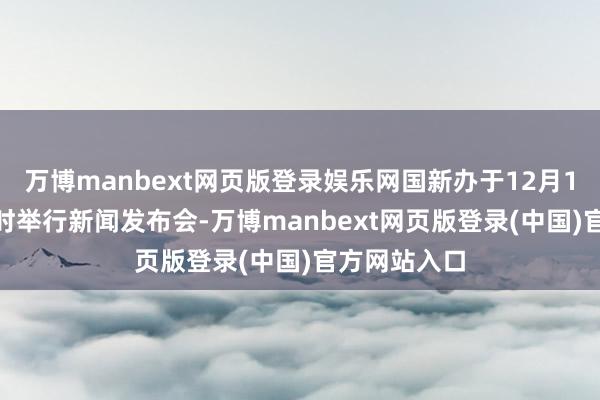 万博manbext网页版登录娱乐网国新办于12月16日上昼10时举行新闻发布会-万博manbext网页版登录(中国)官方网站入口