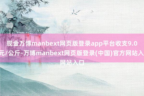 现金万博manbext网页版登录app平台收支9.00元/公斤-万博manbext网页版登录(中国)官方网站入口