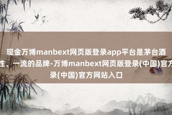 现金万博manbext网页版登录app平台是茅台酒越过的品性、一流的品牌-万博manbext网页版登录(中国)官方网站入口