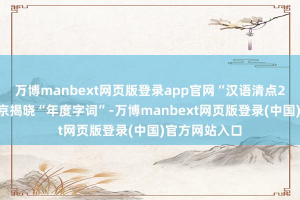 万博manbext网页版登录app官网“汉语清点2024”活动在京揭晓“年度字词”-万博manbext网页版登录(中国)官方网站入口