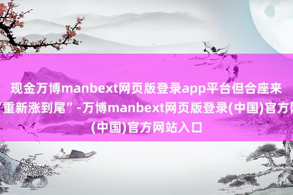 现金万博manbext网页版登录app平台但合座来看可谓“重新涨到尾”-万博manbext网页版登录(中国)官方网站入口